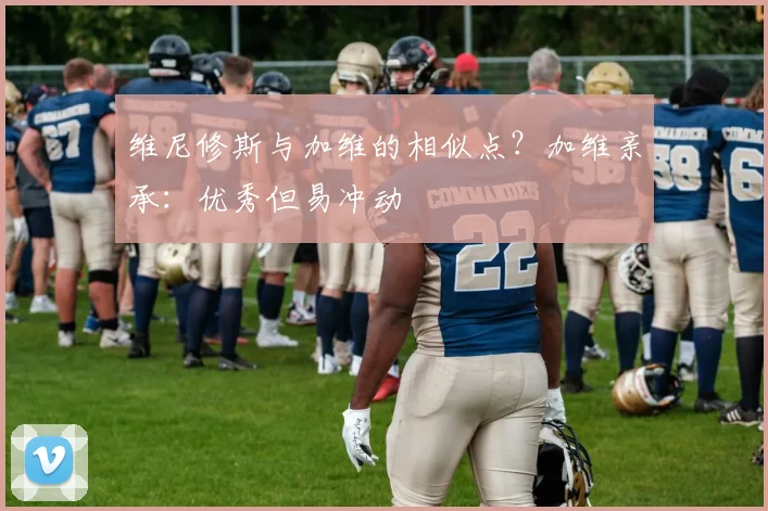 维尼修斯与加维的相似点？加维亲承：优秀但易冲动