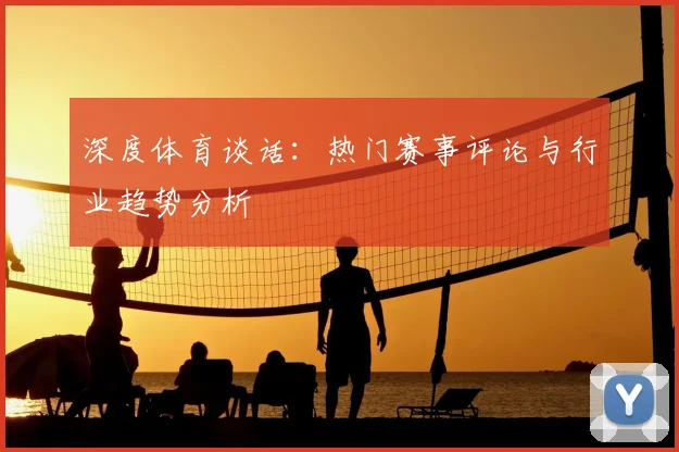 深度体育谈话：热门赛事评论与行业趋势分析