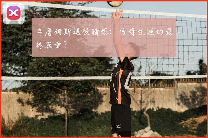 年詹姆斯退役猜想：传奇生涯的最终篇章？