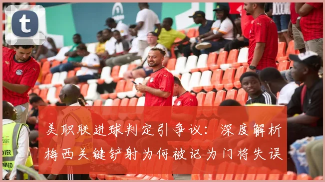 美职联进球判定引争议：深度解析梅西关键铲射为何被记为门将失误而非乌龙