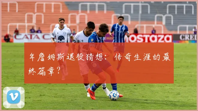 年詹姆斯退役猜想：传奇生涯的最终篇章？