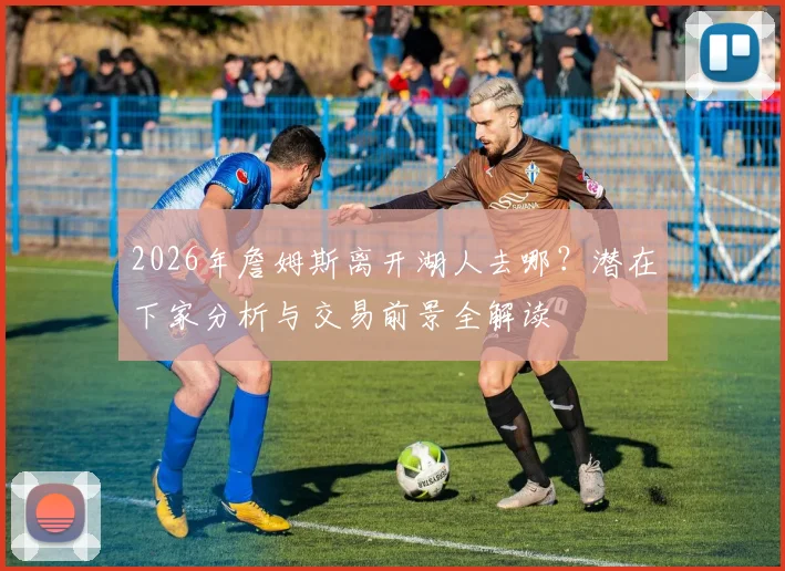 2026年詹姆斯离开湖人去哪？潜在下家分析与交易前景全解读