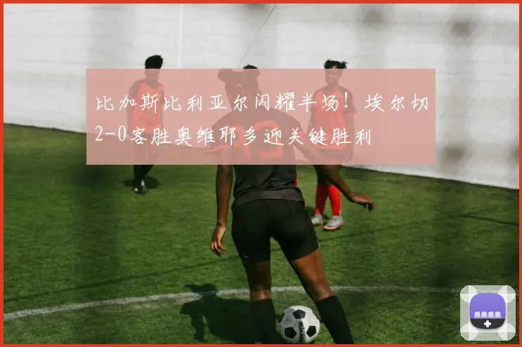 比加斯比利亚尔闪耀半场！埃尔切2-0客胜奥维耶多迎关键胜利
