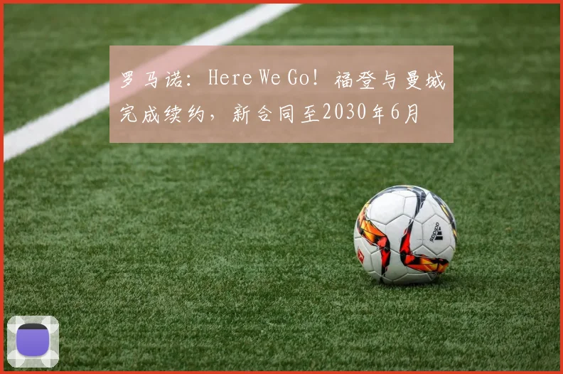 罗马诺:Here We Go!福登与曼城完成续约,新合同至2030年6月