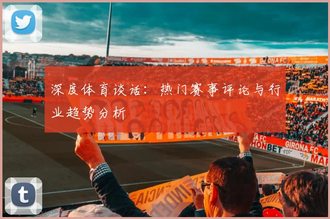 深度体育谈话:热门赛事评论与行业趋势分析